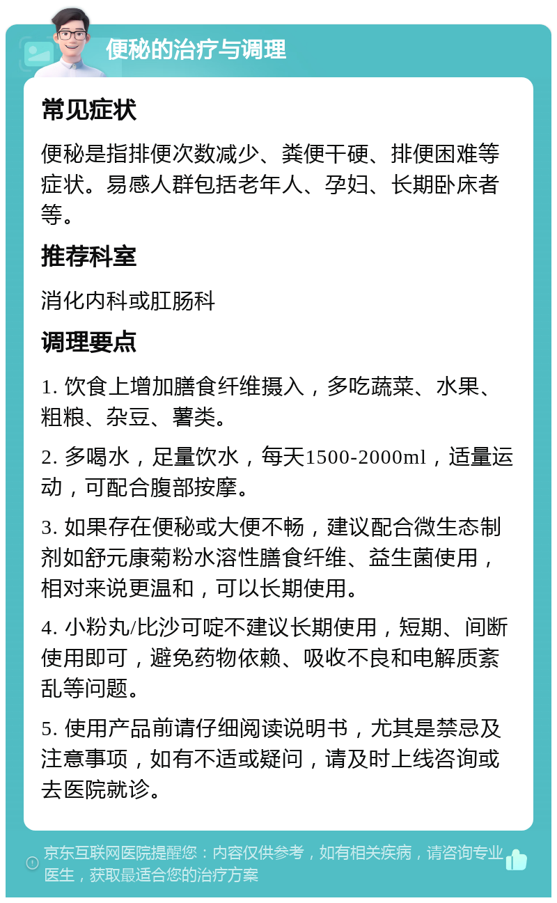 便秘的治疗与调理 常见症状 便秘是指排便次数减少、粪便干硬、排便困难等症状。易感人群包括老年人、孕妇、长期卧床者等。 推荐科室 消化内科或肛肠科 调理要点 1. 饮食上增加膳食纤维摄入，多吃蔬菜、水果、粗粮、杂豆、薯类。 2. 多喝水，足量饮水，每天1500-2000ml，适量运动，可配合腹部按摩。 3. 如果存在便秘或大便不畅，建议配合微生态制剂如舒元康菊粉水溶性膳食纤维、益生菌使用，相对来说更温和，可以长期使用。 4. 小粉丸/比沙可啶不建议长期使用，短期、间断使用即可，避免药物依赖、吸收不良和电解质紊乱等问题。 5. 使用产品前请仔细阅读说明书，尤其是禁忌及注意事项，如有不适或疑问，请及时上线咨询或去医院就诊。