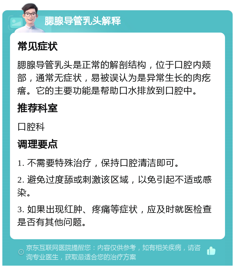 腮腺导管乳头解释 常见症状 腮腺导管乳头是正常的解剖结构，位于口腔内颊部，通常无症状，易被误认为是异常生长的肉疙瘩。它的主要功能是帮助口水排放到口腔中。 推荐科室 口腔科 调理要点 1. 不需要特殊治疗，保持口腔清洁即可。 2. 避免过度舔或刺激该区域，以免引起不适或感染。 3. 如果出现红肿、疼痛等症状，应及时就医检查是否有其他问题。