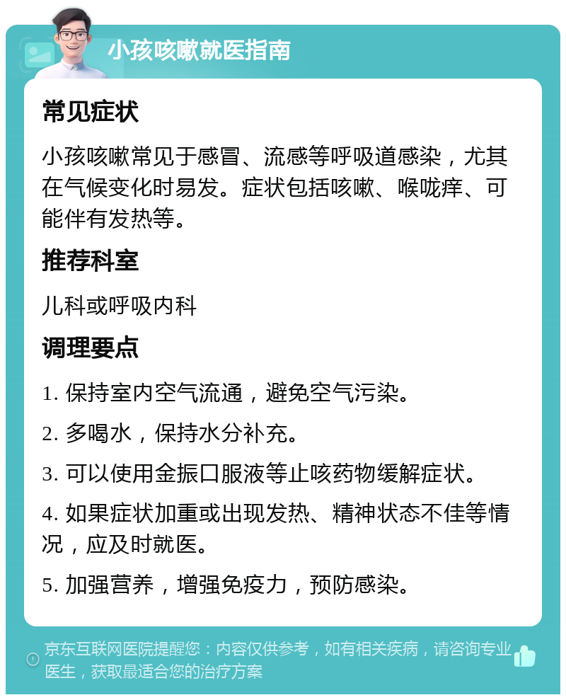 小孩咳嗽就医指南 常见症状 小孩咳嗽常见于感冒、流感等呼吸道感染，尤其在气候变化时易发。症状包括咳嗽、喉咙痒、可能伴有发热等。 推荐科室 儿科或呼吸内科 调理要点 1. 保持室内空气流通，避免空气污染。 2. 多喝水，保持水分补充。 3. 可以使用金振口服液等止咳药物缓解症状。 4. 如果症状加重或出现发热、精神状态不佳等情况，应及时就医。 5. 加强营养，增强免疫力，预防感染。