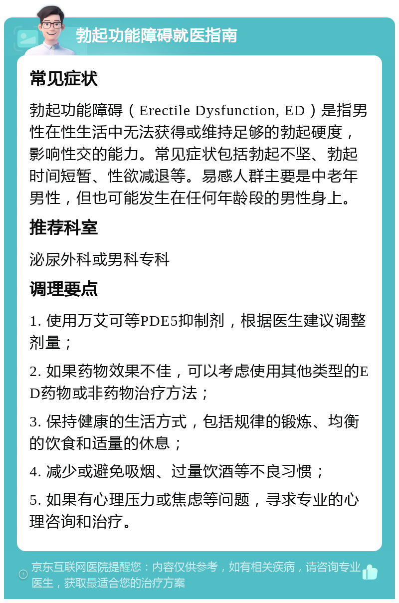 勃起功能障碍就医指南 常见症状 勃起功能障碍（Erectile Dysfunction, ED）是指男性在性生活中无法获得或维持足够的勃起硬度，影响性交的能力。常见症状包括勃起不坚、勃起时间短暂、性欲减退等。易感人群主要是中老年男性，但也可能发生在任何年龄段的男性身上。 推荐科室 泌尿外科或男科专科 调理要点 1. 使用万艾可等PDE5抑制剂，根据医生建议调整剂量； 2. 如果药物效果不佳，可以考虑使用其他类型的ED药物或非药物治疗方法； 3. 保持健康的生活方式，包括规律的锻炼、均衡的饮食和适量的休息； 4. 减少或避免吸烟、过量饮酒等不良习惯； 5. 如果有心理压力或焦虑等问题，寻求专业的心理咨询和治疗。