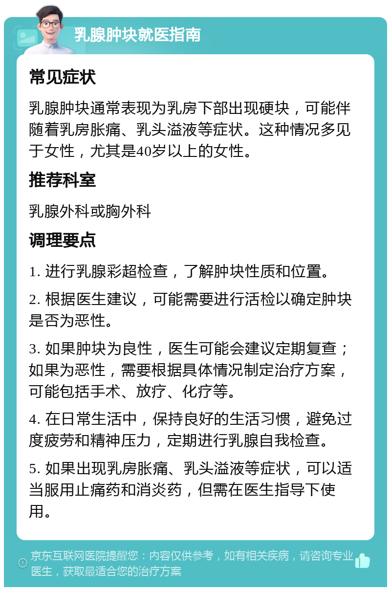 乳腺肿块就医指南 常见症状 乳腺肿块通常表现为乳房下部出现硬块，可能伴随着乳房胀痛、乳头溢液等症状。这种情况多见于女性，尤其是40岁以上的女性。 推荐科室 乳腺外科或胸外科 调理要点 1. 进行乳腺彩超检查，了解肿块性质和位置。 2. 根据医生建议，可能需要进行活检以确定肿块是否为恶性。 3. 如果肿块为良性，医生可能会建议定期复查；如果为恶性，需要根据具体情况制定治疗方案，可能包括手术、放疗、化疗等。 4. 在日常生活中，保持良好的生活习惯，避免过度疲劳和精神压力，定期进行乳腺自我检查。 5. 如果出现乳房胀痛、乳头溢液等症状，可以适当服用止痛药和消炎药，但需在医生指导下使用。