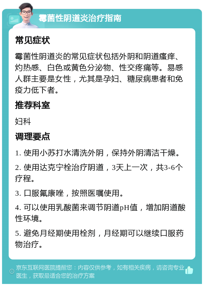 霉菌性阴道炎治疗指南 常见症状 霉菌性阴道炎的常见症状包括外阴和阴道瘙痒、灼热感、白色或黄色分泌物、性交疼痛等。易感人群主要是女性，尤其是孕妇、糖尿病患者和免疫力低下者。 推荐科室 妇科 调理要点 1. 使用小苏打水清洗外阴，保持外阴清洁干燥。 2. 使用达克宁栓治疗阴道，3天上一次，共3-6个疗程。 3. 口服氟康唑，按照医嘱使用。 4. 可以使用乳酸菌来调节阴道pH值，增加阴道酸性环境。 5. 避免月经期使用栓剂，月经期可以继续口服药物治疗。