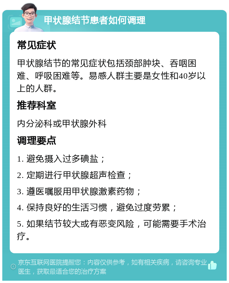 甲状腺结节患者如何调理 常见症状 甲状腺结节的常见症状包括颈部肿块、吞咽困难、呼吸困难等。易感人群主要是女性和40岁以上的人群。 推荐科室 内分泌科或甲状腺外科 调理要点 1. 避免摄入过多碘盐； 2. 定期进行甲状腺超声检查； 3. 遵医嘱服用甲状腺激素药物； 4. 保持良好的生活习惯，避免过度劳累； 5. 如果结节较大或有恶变风险，可能需要手术治疗。