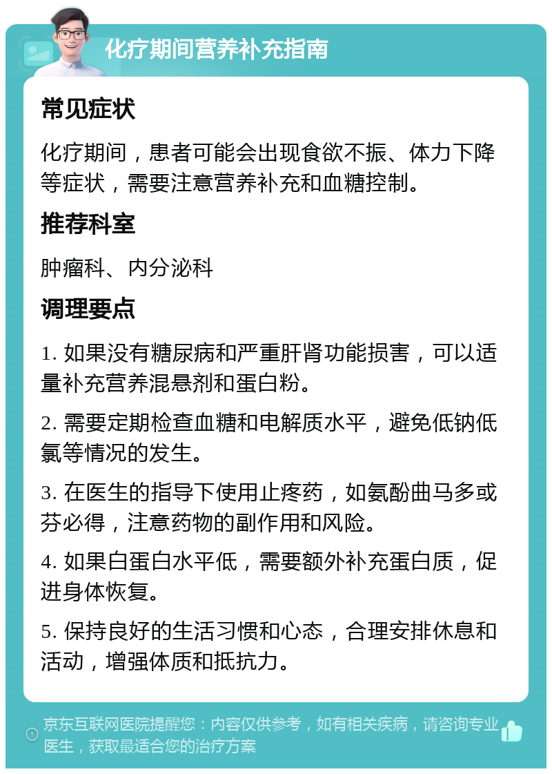 化疗期间营养补充指南 常见症状 化疗期间，患者可能会出现食欲不振、体力下降等症状，需要注意营养补充和血糖控制。 推荐科室 肿瘤科、内分泌科 调理要点 1. 如果没有糖尿病和严重肝肾功能损害，可以适量补充营养混悬剂和蛋白粉。 2. 需要定期检查血糖和电解质水平，避免低钠低氯等情况的发生。 3. 在医生的指导下使用止疼药，如氨酚曲马多或芬必得，注意药物的副作用和风险。 4. 如果白蛋白水平低，需要额外补充蛋白质，促进身体恢复。 5. 保持良好的生活习惯和心态，合理安排休息和活动，增强体质和抵抗力。