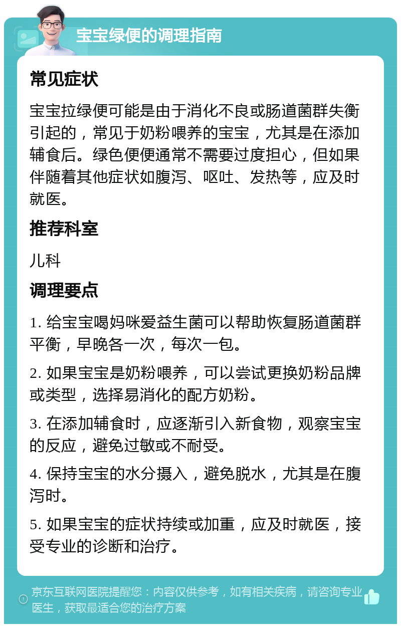 宝宝绿便的调理指南 常见症状 宝宝拉绿便可能是由于消化不良或肠道菌群失衡引起的，常见于奶粉喂养的宝宝，尤其是在添加辅食后。绿色便便通常不需要过度担心，但如果伴随着其他症状如腹泻、呕吐、发热等，应及时就医。 推荐科室 儿科 调理要点 1. 给宝宝喝妈咪爱益生菌可以帮助恢复肠道菌群平衡，早晚各一次，每次一包。 2. 如果宝宝是奶粉喂养，可以尝试更换奶粉品牌或类型，选择易消化的配方奶粉。 3. 在添加辅食时，应逐渐引入新食物，观察宝宝的反应，避免过敏或不耐受。 4. 保持宝宝的水分摄入，避免脱水，尤其是在腹泻时。 5. 如果宝宝的症状持续或加重，应及时就医，接受专业的诊断和治疗。