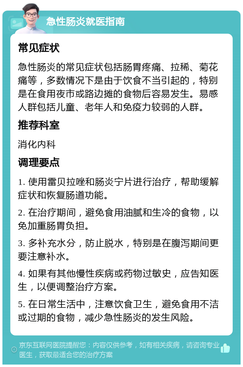 急性肠炎就医指南 常见症状 急性肠炎的常见症状包括肠胃疼痛、拉稀、菊花痛等，多数情况下是由于饮食不当引起的，特别是在食用夜市或路边摊的食物后容易发生。易感人群包括儿童、老年人和免疫力较弱的人群。 推荐科室 消化内科 调理要点 1. 使用雷贝拉唑和肠炎宁片进行治疗，帮助缓解症状和恢复肠道功能。 2. 在治疗期间，避免食用油腻和生冷的食物，以免加重肠胃负担。 3. 多补充水分，防止脱水，特别是在腹泻期间更要注意补水。 4. 如果有其他慢性疾病或药物过敏史，应告知医生，以便调整治疗方案。 5. 在日常生活中，注意饮食卫生，避免食用不洁或过期的食物，减少急性肠炎的发生风险。