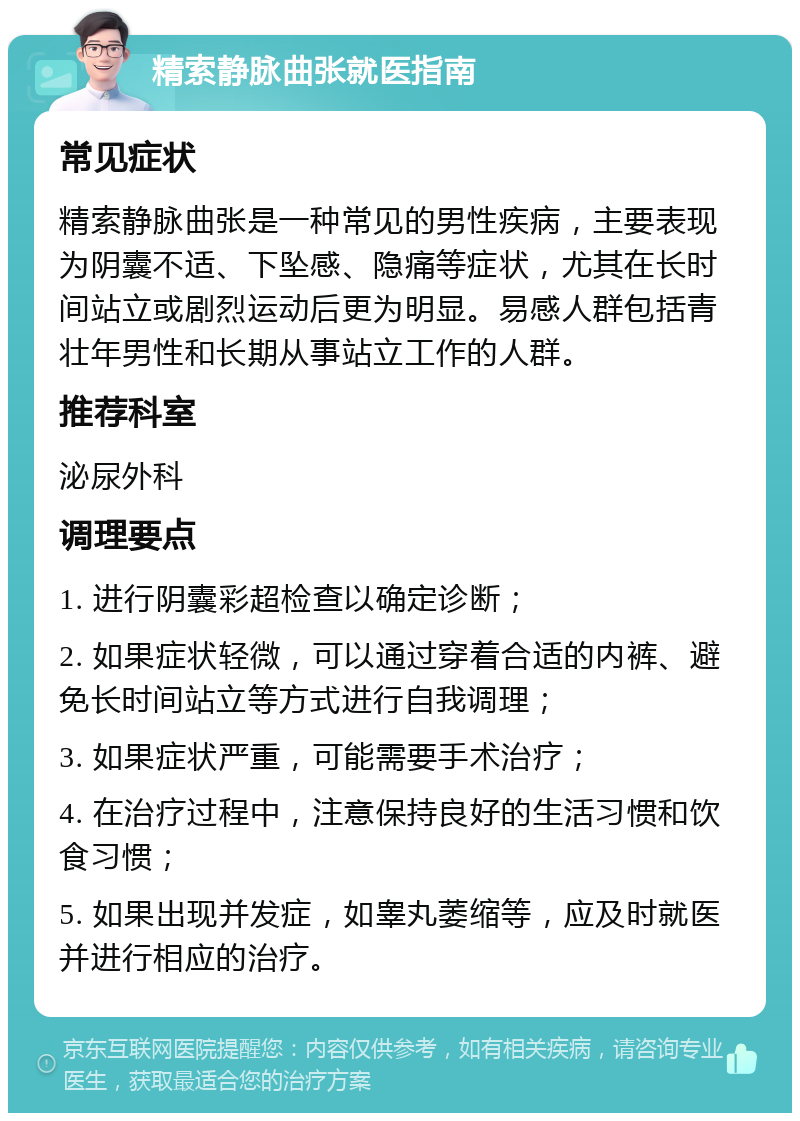 精索静脉曲张就医指南 常见症状 精索静脉曲张是一种常见的男性疾病，主要表现为阴囊不适、下坠感、隐痛等症状，尤其在长时间站立或剧烈运动后更为明显。易感人群包括青壮年男性和长期从事站立工作的人群。 推荐科室 泌尿外科 调理要点 1. 进行阴囊彩超检查以确定诊断； 2. 如果症状轻微，可以通过穿着合适的内裤、避免长时间站立等方式进行自我调理； 3. 如果症状严重，可能需要手术治疗； 4. 在治疗过程中，注意保持良好的生活习惯和饮食习惯； 5. 如果出现并发症，如睾丸萎缩等，应及时就医并进行相应的治疗。