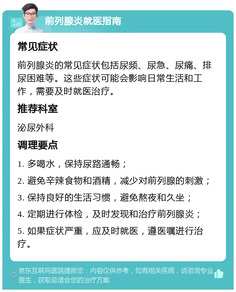 前列腺炎就医指南 常见症状 前列腺炎的常见症状包括尿频、尿急、尿痛、排尿困难等。这些症状可能会影响日常生活和工作，需要及时就医治疗。 推荐科室 泌尿外科 调理要点 1. 多喝水，保持尿路通畅； 2. 避免辛辣食物和酒精，减少对前列腺的刺激； 3. 保持良好的生活习惯，避免熬夜和久坐； 4. 定期进行体检，及时发现和治疗前列腺炎； 5. 如果症状严重，应及时就医，遵医嘱进行治疗。