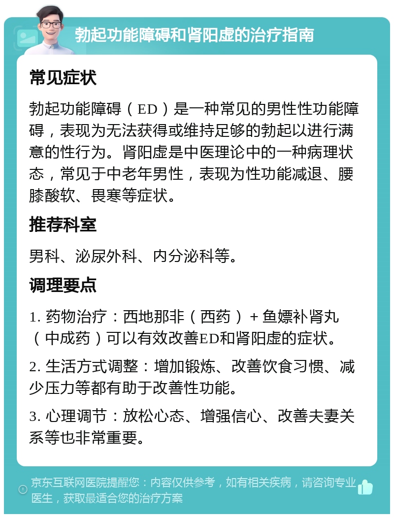 勃起功能障碍和肾阳虚的治疗指南 常见症状 勃起功能障碍（ED）是一种常见的男性性功能障碍，表现为无法获得或维持足够的勃起以进行满意的性行为。肾阳虚是中医理论中的一种病理状态，常见于中老年男性，表现为性功能减退、腰膝酸软、畏寒等症状。 推荐科室 男科、泌尿外科、内分泌科等。 调理要点 1. 药物治疗：西地那非（西药）＋鱼嫖补肾丸（中成药）可以有效改善ED和肾阳虚的症状。 2. 生活方式调整：增加锻炼、改善饮食习惯、减少压力等都有助于改善性功能。 3. 心理调节：放松心态、增强信心、改善夫妻关系等也非常重要。