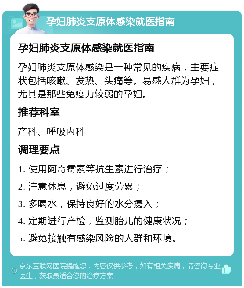 孕妇肺炎支原体感染就医指南 孕妇肺炎支原体感染就医指南 孕妇肺炎支原体感染是一种常见的疾病，主要症状包括咳嗽、发热、头痛等。易感人群为孕妇，尤其是那些免疫力较弱的孕妇。 推荐科室 产科、呼吸内科 调理要点 1. 使用阿奇霉素等抗生素进行治疗； 2. 注意休息，避免过度劳累； 3. 多喝水，保持良好的水分摄入； 4. 定期进行产检，监测胎儿的健康状况； 5. 避免接触有感染风险的人群和环境。