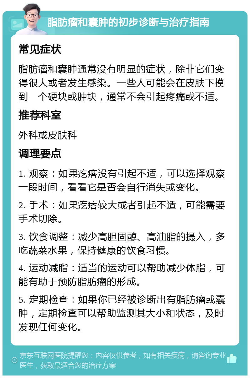 脂肪瘤和囊肿的初步诊断与治疗指南 常见症状 脂肪瘤和囊肿通常没有明显的症状，除非它们变得很大或者发生感染。一些人可能会在皮肤下摸到一个硬块或肿块，通常不会引起疼痛或不适。 推荐科室 外科或皮肤科 调理要点 1. 观察：如果疙瘩没有引起不适，可以选择观察一段时间，看看它是否会自行消失或变化。 2. 手术：如果疙瘩较大或者引起不适，可能需要手术切除。 3. 饮食调整：减少高胆固醇、高油脂的摄入，多吃蔬菜水果，保持健康的饮食习惯。 4. 运动减脂：适当的运动可以帮助减少体脂，可能有助于预防脂肪瘤的形成。 5. 定期检查：如果你已经被诊断出有脂肪瘤或囊肿，定期检查可以帮助监测其大小和状态，及时发现任何变化。