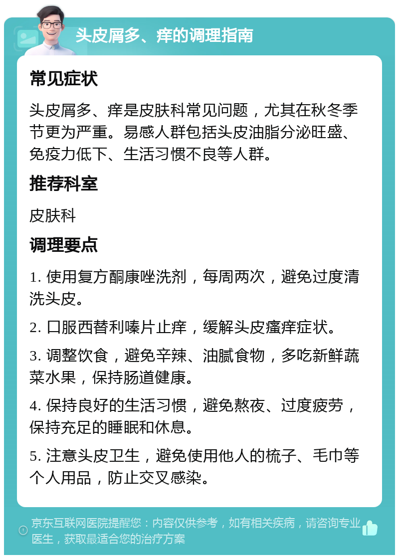 头皮屑多、痒的调理指南 常见症状 头皮屑多、痒是皮肤科常见问题，尤其在秋冬季节更为严重。易感人群包括头皮油脂分泌旺盛、免疫力低下、生活习惯不良等人群。 推荐科室 皮肤科 调理要点 1. 使用复方酮康唑洗剂，每周两次，避免过度清洗头皮。 2. 口服西替利嗪片止痒，缓解头皮瘙痒症状。 3. 调整饮食，避免辛辣、油腻食物，多吃新鲜蔬菜水果，保持肠道健康。 4. 保持良好的生活习惯，避免熬夜、过度疲劳，保持充足的睡眠和休息。 5. 注意头皮卫生，避免使用他人的梳子、毛巾等个人用品，防止交叉感染。