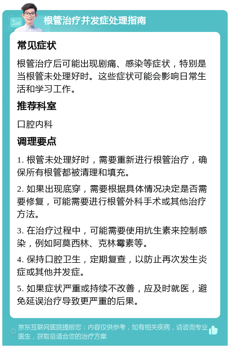 根管治疗并发症处理指南 常见症状 根管治疗后可能出现剧痛、感染等症状，特别是当根管未处理好时。这些症状可能会影响日常生活和学习工作。 推荐科室 口腔内科 调理要点 1. 根管未处理好时，需要重新进行根管治疗，确保所有根管都被清理和填充。 2. 如果出现底穿，需要根据具体情况决定是否需要修复，可能需要进行根管外科手术或其他治疗方法。 3. 在治疗过程中，可能需要使用抗生素来控制感染，例如阿莫西林、克林霉素等。 4. 保持口腔卫生，定期复查，以防止再次发生炎症或其他并发症。 5. 如果症状严重或持续不改善，应及时就医，避免延误治疗导致更严重的后果。