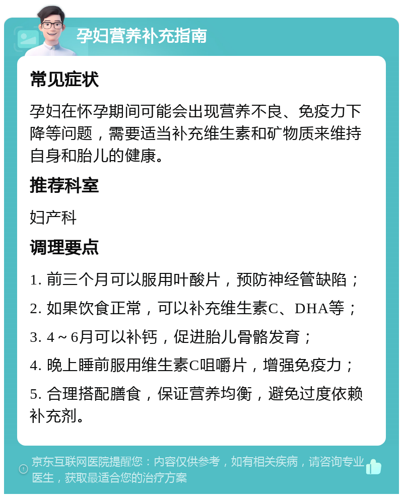 孕妇营养补充指南 常见症状 孕妇在怀孕期间可能会出现营养不良、免疫力下降等问题，需要适当补充维生素和矿物质来维持自身和胎儿的健康。 推荐科室 妇产科 调理要点 1. 前三个月可以服用叶酸片，预防神经管缺陷； 2. 如果饮食正常，可以补充维生素C、DHA等； 3. 4～6月可以补钙，促进胎儿骨骼发育； 4. 晚上睡前服用维生素C咀嚼片，增强免疫力； 5. 合理搭配膳食，保证营养均衡，避免过度依赖补充剂。