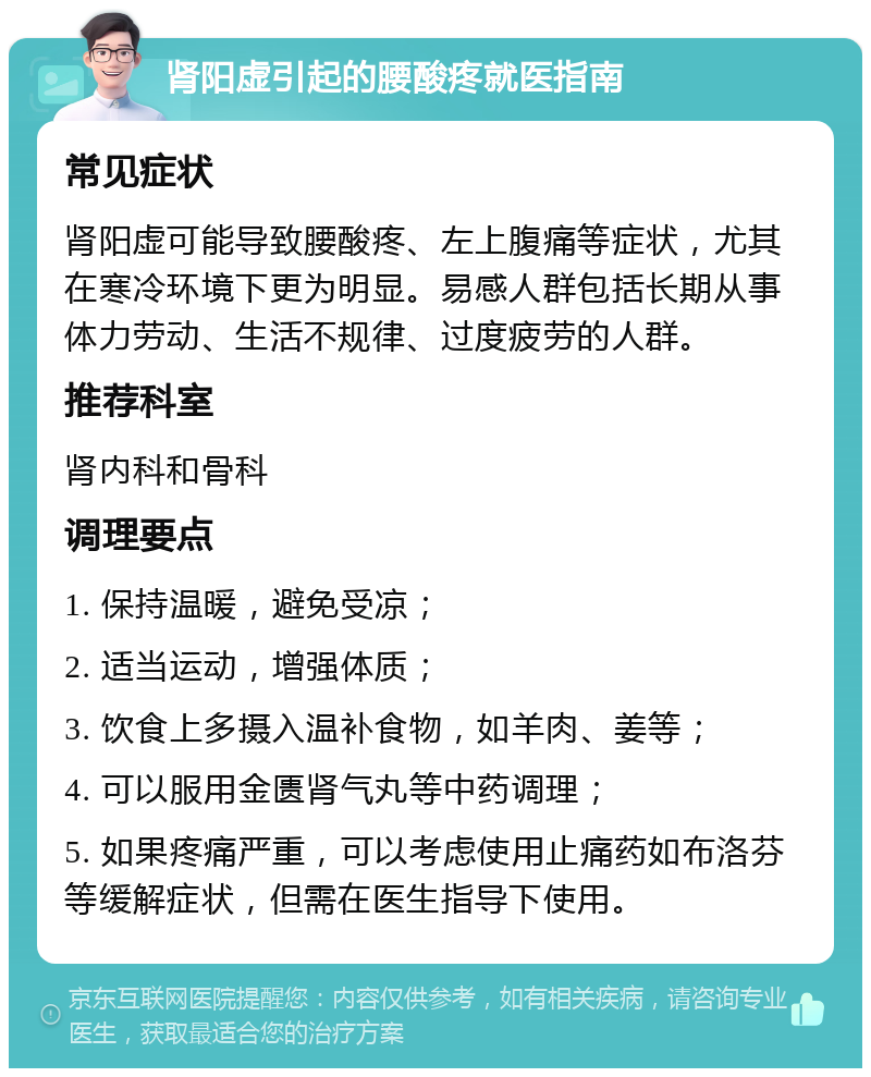 肾阳虚引起的腰酸疼就医指南 常见症状 肾阳虚可能导致腰酸疼、左上腹痛等症状，尤其在寒冷环境下更为明显。易感人群包括长期从事体力劳动、生活不规律、过度疲劳的人群。 推荐科室 肾内科和骨科 调理要点 1. 保持温暖，避免受凉； 2. 适当运动，增强体质； 3. 饮食上多摄入温补食物，如羊肉、姜等； 4. 可以服用金匮肾气丸等中药调理； 5. 如果疼痛严重，可以考虑使用止痛药如布洛芬等缓解症状，但需在医生指导下使用。