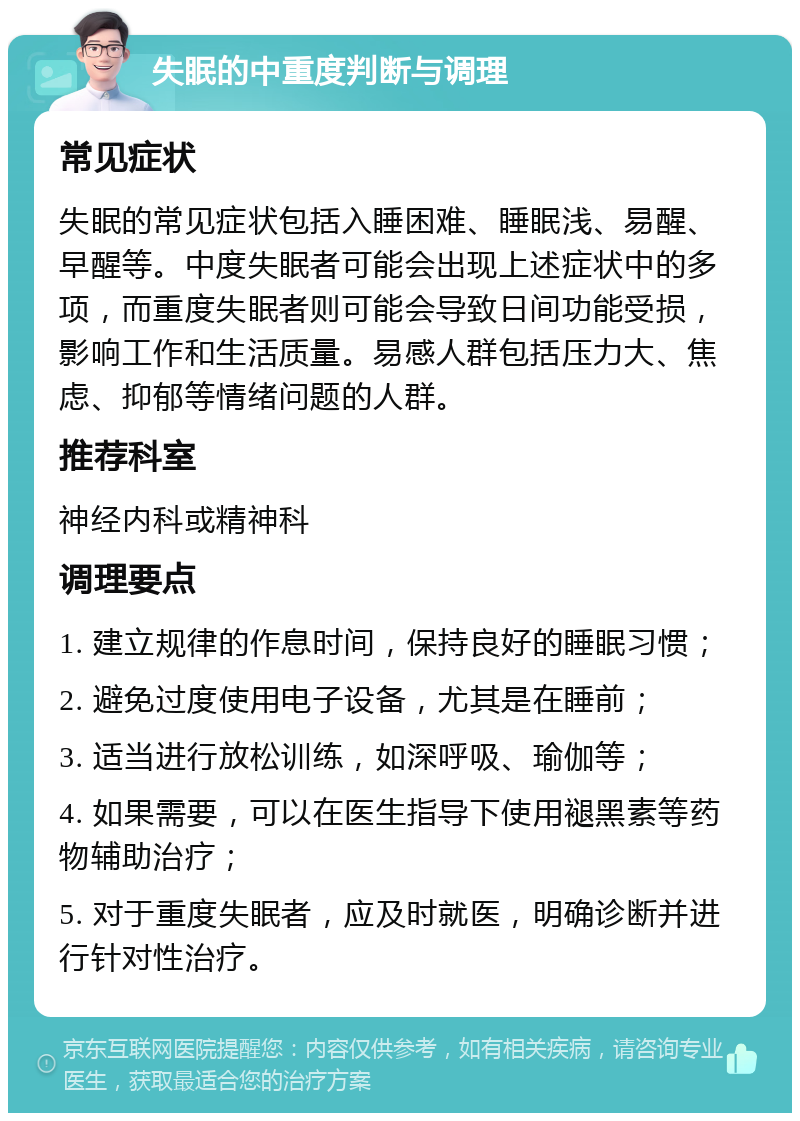 失眠的中重度判断与调理 常见症状 失眠的常见症状包括入睡困难、睡眠浅、易醒、早醒等。中度失眠者可能会出现上述症状中的多项，而重度失眠者则可能会导致日间功能受损，影响工作和生活质量。易感人群包括压力大、焦虑、抑郁等情绪问题的人群。 推荐科室 神经内科或精神科 调理要点 1. 建立规律的作息时间，保持良好的睡眠习惯； 2. 避免过度使用电子设备，尤其是在睡前； 3. 适当进行放松训练，如深呼吸、瑜伽等； 4. 如果需要，可以在医生指导下使用褪黑素等药物辅助治疗； 5. 对于重度失眠者，应及时就医，明确诊断并进行针对性治疗。