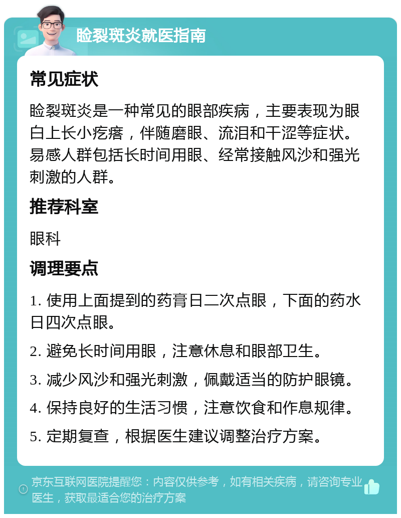 睑裂斑炎就医指南 常见症状 睑裂斑炎是一种常见的眼部疾病，主要表现为眼白上长小疙瘩，伴随磨眼、流泪和干涩等症状。易感人群包括长时间用眼、经常接触风沙和强光刺激的人群。 推荐科室 眼科 调理要点 1. 使用上面提到的药膏日二次点眼，下面的药水日四次点眼。 2. 避免长时间用眼，注意休息和眼部卫生。 3. 减少风沙和强光刺激，佩戴适当的防护眼镜。 4. 保持良好的生活习惯，注意饮食和作息规律。 5. 定期复查，根据医生建议调整治疗方案。