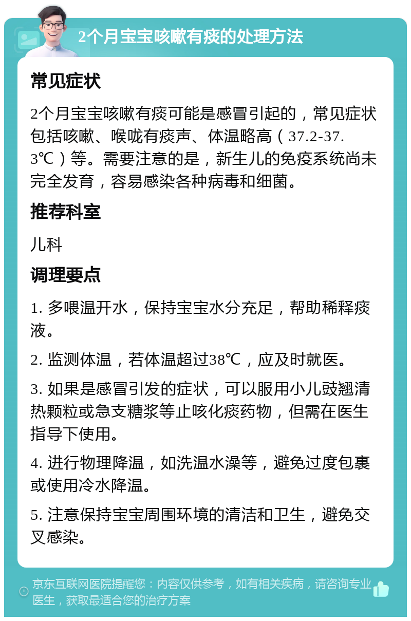 2个月宝宝咳嗽有痰的处理方法 常见症状 2个月宝宝咳嗽有痰可能是感冒引起的，常见症状包括咳嗽、喉咙有痰声、体温略高（37.2-37.3℃）等。需要注意的是，新生儿的免疫系统尚未完全发育，容易感染各种病毒和细菌。 推荐科室 儿科 调理要点 1. 多喂温开水，保持宝宝水分充足，帮助稀释痰液。 2. 监测体温，若体温超过38℃，应及时就医。 3. 如果是感冒引发的症状，可以服用小儿豉翘清热颗粒或急支糖浆等止咳化痰药物，但需在医生指导下使用。 4. 进行物理降温，如洗温水澡等，避免过度包裹或使用冷水降温。 5. 注意保持宝宝周围环境的清洁和卫生，避免交叉感染。