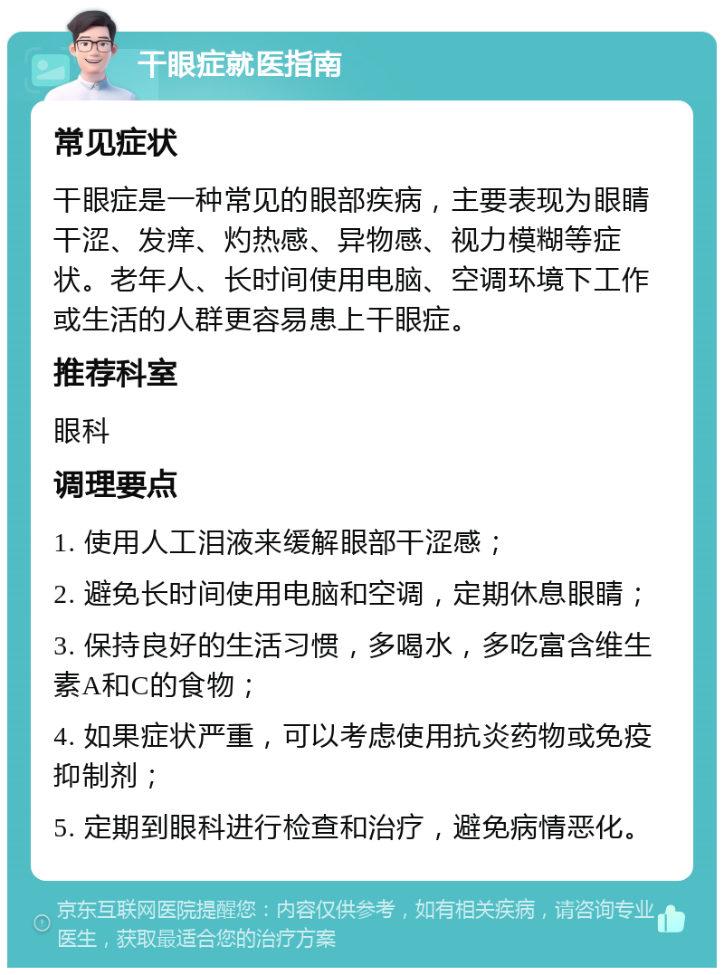 干眼症就医指南 常见症状 干眼症是一种常见的眼部疾病，主要表现为眼睛干涩、发痒、灼热感、异物感、视力模糊等症状。老年人、长时间使用电脑、空调环境下工作或生活的人群更容易患上干眼症。 推荐科室 眼科 调理要点 1. 使用人工泪液来缓解眼部干涩感； 2. 避免长时间使用电脑和空调，定期休息眼睛； 3. 保持良好的生活习惯，多喝水，多吃富含维生素A和C的食物； 4. 如果症状严重，可以考虑使用抗炎药物或免疫抑制剂； 5. 定期到眼科进行检查和治疗，避免病情恶化。