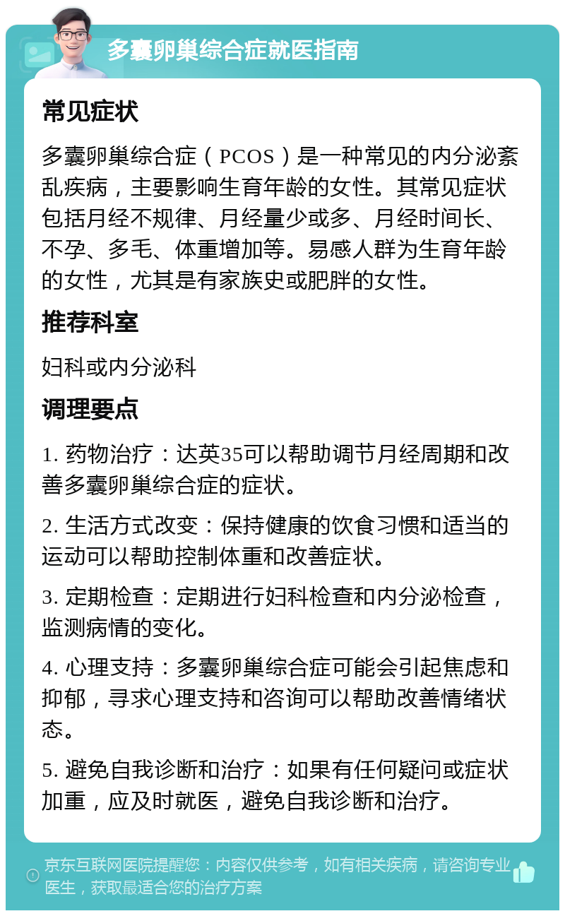 多囊卵巢综合症就医指南 常见症状 多囊卵巢综合症（PCOS）是一种常见的内分泌紊乱疾病，主要影响生育年龄的女性。其常见症状包括月经不规律、月经量少或多、月经时间长、不孕、多毛、体重增加等。易感人群为生育年龄的女性，尤其是有家族史或肥胖的女性。 推荐科室 妇科或内分泌科 调理要点 1. 药物治疗：达英35可以帮助调节月经周期和改善多囊卵巢综合症的症状。 2. 生活方式改变：保持健康的饮食习惯和适当的运动可以帮助控制体重和改善症状。 3. 定期检查：定期进行妇科检查和内分泌检查，监测病情的变化。 4. 心理支持：多囊卵巢综合症可能会引起焦虑和抑郁，寻求心理支持和咨询可以帮助改善情绪状态。 5. 避免自我诊断和治疗：如果有任何疑问或症状加重，应及时就医，避免自我诊断和治疗。