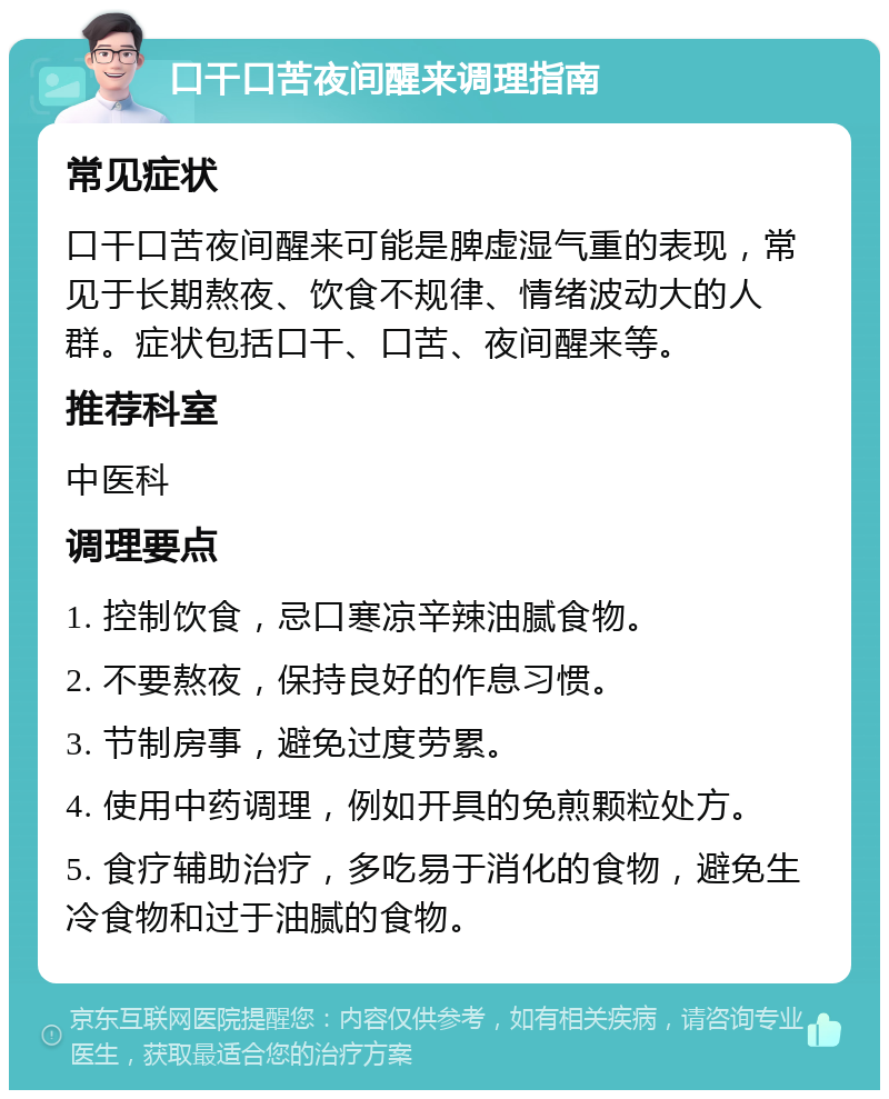 口干口苦夜间醒来调理指南 常见症状 口干口苦夜间醒来可能是脾虚湿气重的表现，常见于长期熬夜、饮食不规律、情绪波动大的人群。症状包括口干、口苦、夜间醒来等。 推荐科室 中医科 调理要点 1. 控制饮食，忌口寒凉辛辣油腻食物。 2. 不要熬夜，保持良好的作息习惯。 3. 节制房事，避免过度劳累。 4. 使用中药调理，例如开具的免煎颗粒处方。 5. 食疗辅助治疗，多吃易于消化的食物，避免生冷食物和过于油腻的食物。