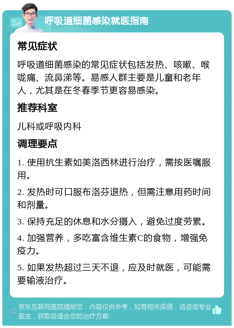 呼吸道细菌感染就医指南 常见症状 呼吸道细菌感染的常见症状包括发热、咳嗽、喉咙痛、流鼻涕等。易感人群主要是儿童和老年人，尤其是在冬春季节更容易感染。 推荐科室 儿科或呼吸内科 调理要点 1. 使用抗生素如美洛西林进行治疗，需按医嘱服用。 2. 发热时可口服布洛芬退热，但需注意用药时间和剂量。 3. 保持充足的休息和水分摄入，避免过度劳累。 4. 加强营养，多吃富含维生素C的食物，增强免疫力。 5. 如果发热超过三天不退，应及时就医，可能需要输液治疗。