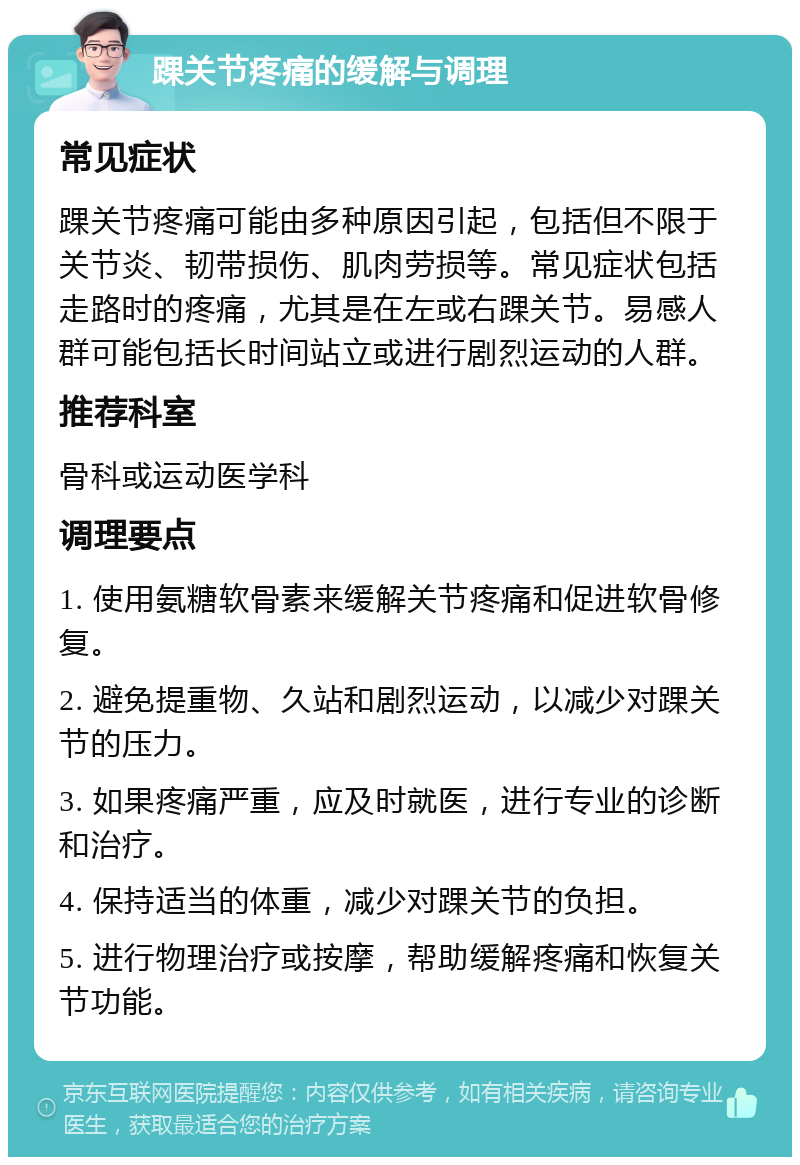 踝关节疼痛的缓解与调理 常见症状 踝关节疼痛可能由多种原因引起，包括但不限于关节炎、韧带损伤、肌肉劳损等。常见症状包括走路时的疼痛，尤其是在左或右踝关节。易感人群可能包括长时间站立或进行剧烈运动的人群。 推荐科室 骨科或运动医学科 调理要点 1. 使用氨糖软骨素来缓解关节疼痛和促进软骨修复。 2. 避免提重物、久站和剧烈运动，以减少对踝关节的压力。 3. 如果疼痛严重，应及时就医，进行专业的诊断和治疗。 4. 保持适当的体重，减少对踝关节的负担。 5. 进行物理治疗或按摩，帮助缓解疼痛和恢复关节功能。