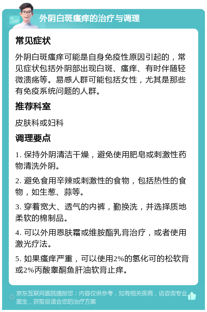 外阴白斑瘙痒的治疗与调理 常见症状 外阴白斑瘙痒可能是自身免疫性原因引起的，常见症状包括外阴部出现白斑、瘙痒、有时伴随轻微溃疡等。易感人群可能包括女性，尤其是那些有免疫系统问题的人群。 推荐科室 皮肤科或妇科 调理要点 1. 保持外阴清洁干燥，避免使用肥皂或刺激性药物清洗外阴。 2. 避免食用辛辣或刺激性的食物，包括热性的食物，如生葱、蒜等。 3. 穿着宽大、透气的内裤，勤换洗，并选择质地柔软的棉制品。 4. 可以外用恩肤霜或维胺酯乳膏治疗，或者使用激光疗法。 5. 如果瘙痒严重，可以使用2%的氢化可的松软膏或2%丙酸睾酮鱼肝油软膏止痒。