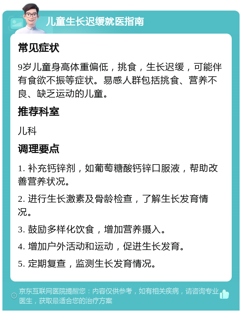 儿童生长迟缓就医指南 常见症状 9岁儿童身高体重偏低，挑食，生长迟缓，可能伴有食欲不振等症状。易感人群包括挑食、营养不良、缺乏运动的儿童。 推荐科室 儿科 调理要点 1. 补充钙锌剂，如葡萄糖酸钙锌口服液，帮助改善营养状况。 2. 进行生长激素及骨龄检查，了解生长发育情况。 3. 鼓励多样化饮食，增加营养摄入。 4. 增加户外活动和运动，促进生长发育。 5. 定期复查，监测生长发育情况。