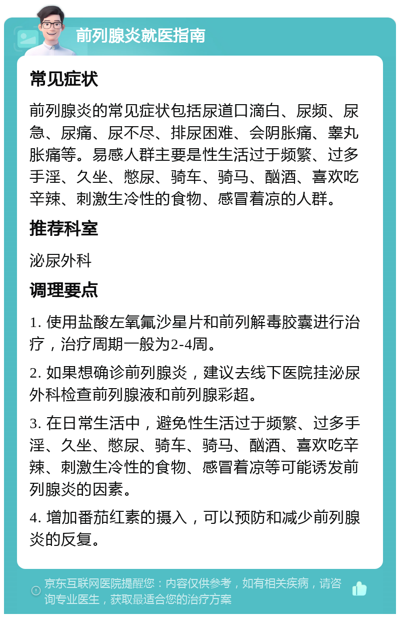 前列腺炎就医指南 常见症状 前列腺炎的常见症状包括尿道口滴白、尿频、尿急、尿痛、尿不尽、排尿困难、会阴胀痛、睾丸胀痛等。易感人群主要是性生活过于频繁、过多手淫、久坐、憋尿、骑车、骑马、酗酒、喜欢吃辛辣、刺激生冷性的食物、感冒着凉的人群。 推荐科室 泌尿外科 调理要点 1. 使用盐酸左氧氟沙星片和前列解毒胶囊进行治疗，治疗周期一般为2-4周。 2. 如果想确诊前列腺炎，建议去线下医院挂泌尿外科检查前列腺液和前列腺彩超。 3. 在日常生活中，避免性生活过于频繁、过多手淫、久坐、憋尿、骑车、骑马、酗酒、喜欢吃辛辣、刺激生冷性的食物、感冒着凉等可能诱发前列腺炎的因素。 4. 增加番茄红素的摄入，可以预防和减少前列腺炎的反复。