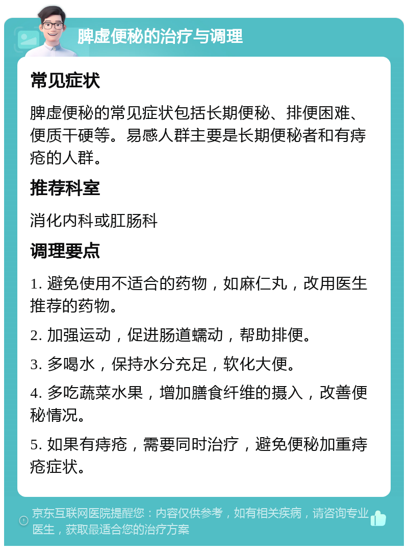 脾虚便秘的治疗与调理 常见症状 脾虚便秘的常见症状包括长期便秘、排便困难、便质干硬等。易感人群主要是长期便秘者和有痔疮的人群。 推荐科室 消化内科或肛肠科 调理要点 1. 避免使用不适合的药物，如麻仁丸，改用医生推荐的药物。 2. 加强运动，促进肠道蠕动，帮助排便。 3. 多喝水，保持水分充足，软化大便。 4. 多吃蔬菜水果，增加膳食纤维的摄入，改善便秘情况。 5. 如果有痔疮，需要同时治疗，避免便秘加重痔疮症状。