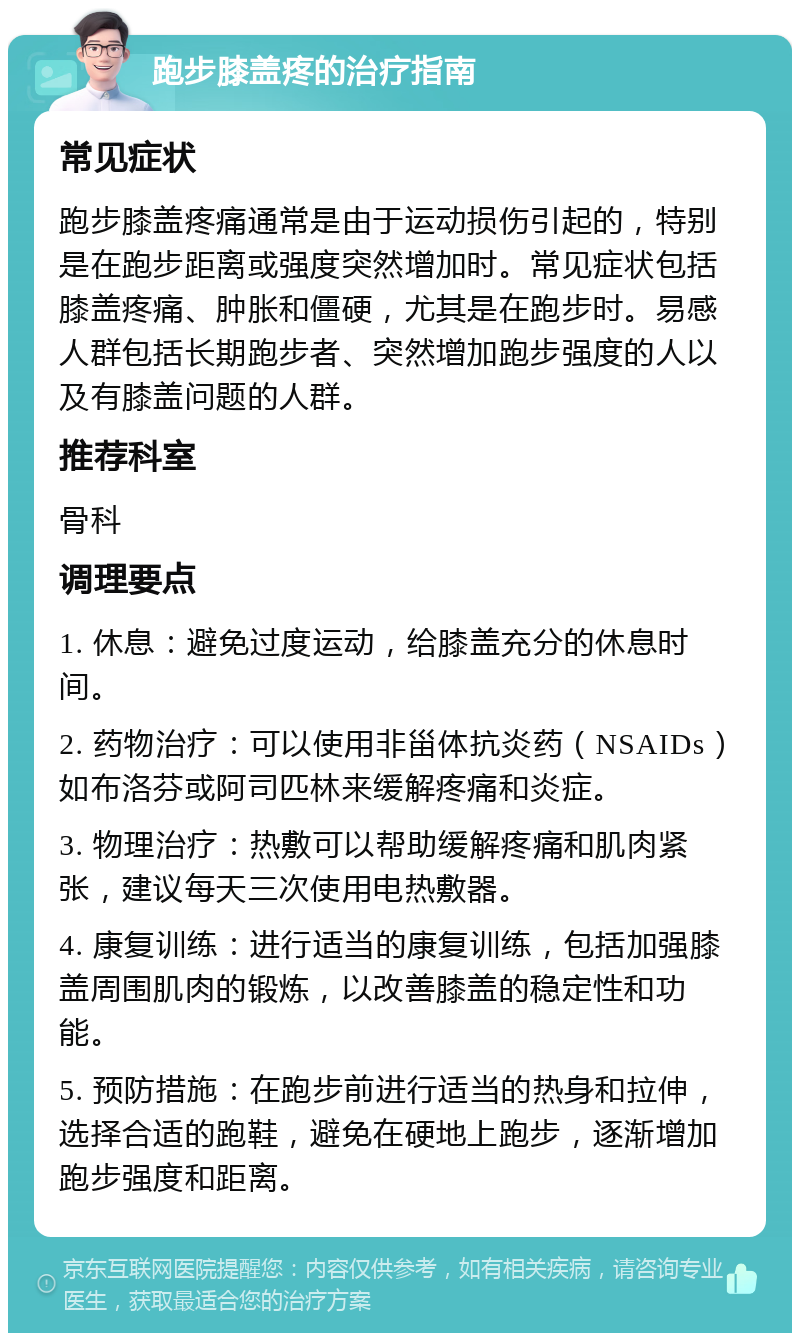 跑步膝盖疼的治疗指南 常见症状 跑步膝盖疼痛通常是由于运动损伤引起的，特别是在跑步距离或强度突然增加时。常见症状包括膝盖疼痛、肿胀和僵硬，尤其是在跑步时。易感人群包括长期跑步者、突然增加跑步强度的人以及有膝盖问题的人群。 推荐科室 骨科 调理要点 1. 休息：避免过度运动，给膝盖充分的休息时间。 2. 药物治疗：可以使用非甾体抗炎药（NSAIDs）如布洛芬或阿司匹林来缓解疼痛和炎症。 3. 物理治疗：热敷可以帮助缓解疼痛和肌肉紧张，建议每天三次使用电热敷器。 4. 康复训练：进行适当的康复训练，包括加强膝盖周围肌肉的锻炼，以改善膝盖的稳定性和功能。 5. 预防措施：在跑步前进行适当的热身和拉伸，选择合适的跑鞋，避免在硬地上跑步，逐渐增加跑步强度和距离。