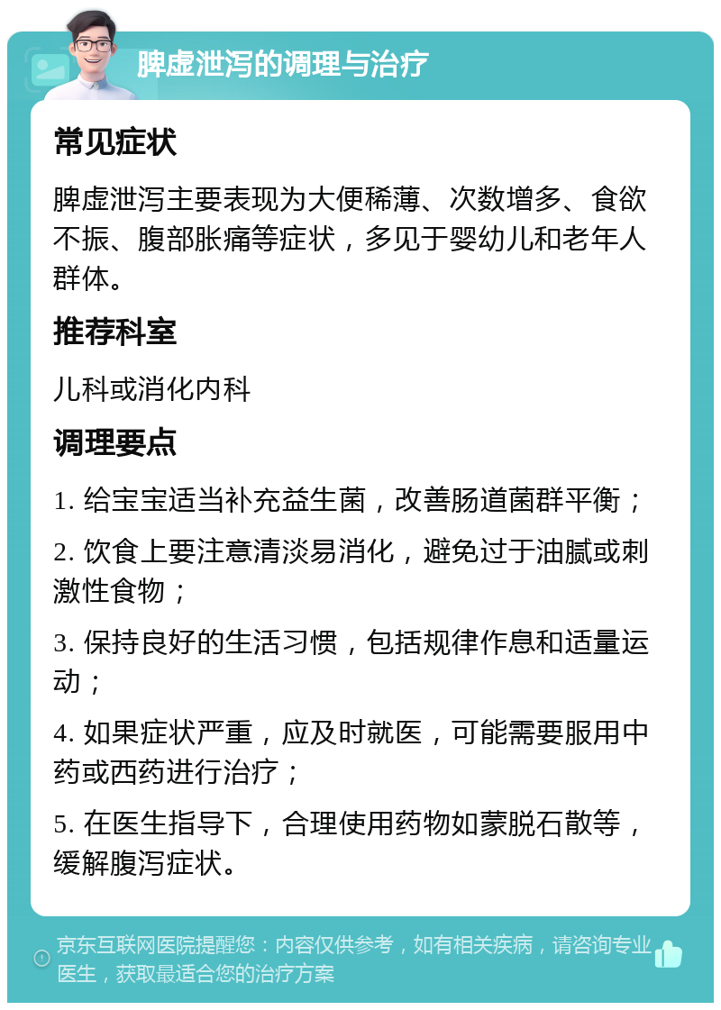 脾虚泄泻的调理与治疗 常见症状 脾虚泄泻主要表现为大便稀薄、次数增多、食欲不振、腹部胀痛等症状，多见于婴幼儿和老年人群体。 推荐科室 儿科或消化内科 调理要点 1. 给宝宝适当补充益生菌，改善肠道菌群平衡； 2. 饮食上要注意清淡易消化，避免过于油腻或刺激性食物； 3. 保持良好的生活习惯，包括规律作息和适量运动； 4. 如果症状严重，应及时就医，可能需要服用中药或西药进行治疗； 5. 在医生指导下，合理使用药物如蒙脱石散等，缓解腹泻症状。