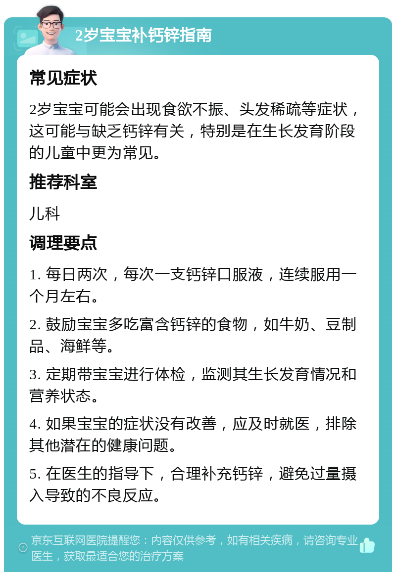 2岁宝宝补钙锌指南 常见症状 2岁宝宝可能会出现食欲不振、头发稀疏等症状，这可能与缺乏钙锌有关，特别是在生长发育阶段的儿童中更为常见。 推荐科室 儿科 调理要点 1. 每日两次，每次一支钙锌口服液，连续服用一个月左右。 2. 鼓励宝宝多吃富含钙锌的食物，如牛奶、豆制品、海鲜等。 3. 定期带宝宝进行体检，监测其生长发育情况和营养状态。 4. 如果宝宝的症状没有改善，应及时就医，排除其他潜在的健康问题。 5. 在医生的指导下，合理补充钙锌，避免过量摄入导致的不良反应。