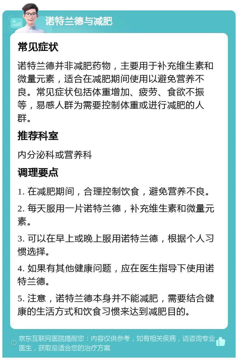 诺特兰德与减肥 常见症状 诺特兰德并非减肥药物，主要用于补充维生素和微量元素，适合在减肥期间使用以避免营养不良。常见症状包括体重增加、疲劳、食欲不振等，易感人群为需要控制体重或进行减肥的人群。 推荐科室 内分泌科或营养科 调理要点 1. 在减肥期间，合理控制饮食，避免营养不良。 2. 每天服用一片诺特兰德，补充维生素和微量元素。 3. 可以在早上或晚上服用诺特兰德，根据个人习惯选择。 4. 如果有其他健康问题，应在医生指导下使用诺特兰德。 5. 注意，诺特兰德本身并不能减肥，需要结合健康的生活方式和饮食习惯来达到减肥目的。