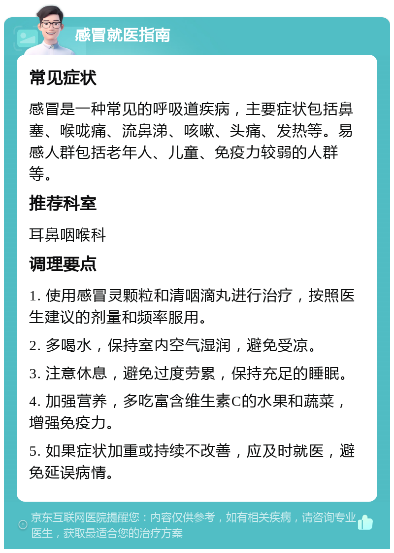 感冒就医指南 常见症状 感冒是一种常见的呼吸道疾病，主要症状包括鼻塞、喉咙痛、流鼻涕、咳嗽、头痛、发热等。易感人群包括老年人、儿童、免疫力较弱的人群等。 推荐科室 耳鼻咽喉科 调理要点 1. 使用感冒灵颗粒和清咽滴丸进行治疗，按照医生建议的剂量和频率服用。 2. 多喝水，保持室内空气湿润，避免受凉。 3. 注意休息，避免过度劳累，保持充足的睡眠。 4. 加强营养，多吃富含维生素C的水果和蔬菜，增强免疫力。 5. 如果症状加重或持续不改善，应及时就医，避免延误病情。