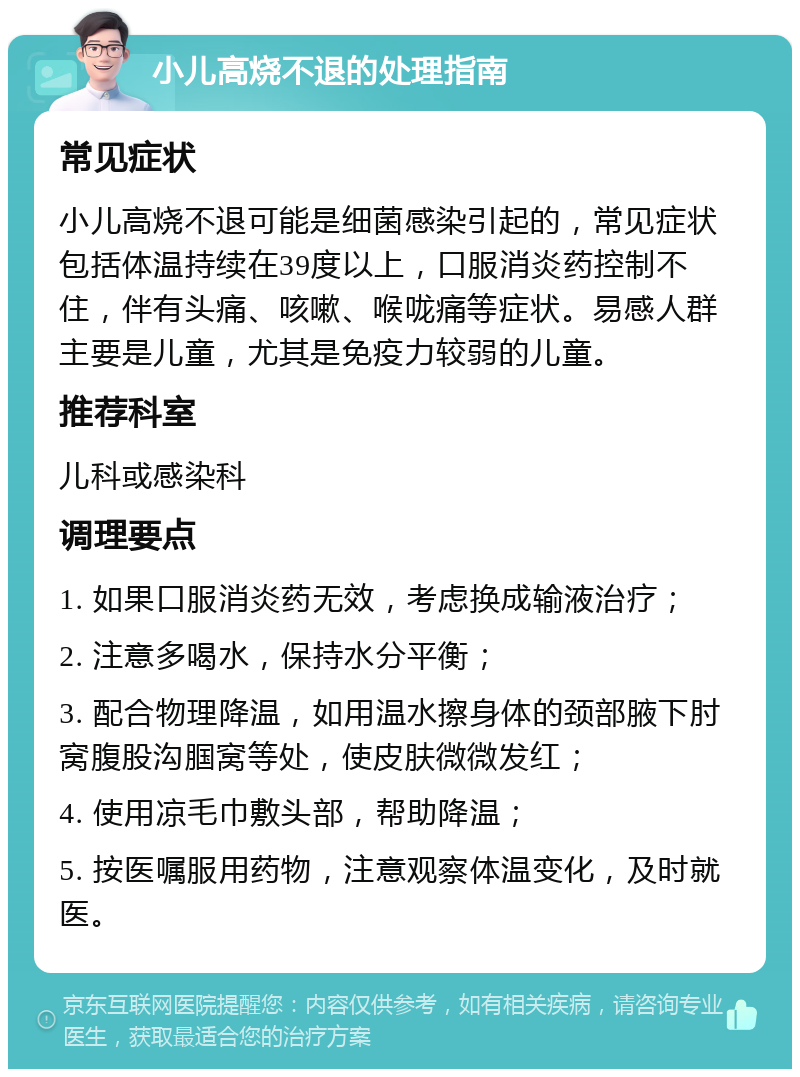 小儿高烧不退的处理指南 常见症状 小儿高烧不退可能是细菌感染引起的，常见症状包括体温持续在39度以上，口服消炎药控制不住，伴有头痛、咳嗽、喉咙痛等症状。易感人群主要是儿童，尤其是免疫力较弱的儿童。 推荐科室 儿科或感染科 调理要点 1. 如果口服消炎药无效，考虑换成输液治疗； 2. 注意多喝水，保持水分平衡； 3. 配合物理降温，如用温水擦身体的颈部腋下肘窝腹股沟腘窝等处，使皮肤微微发红； 4. 使用凉毛巾敷头部，帮助降温； 5. 按医嘱服用药物，注意观察体温变化，及时就医。