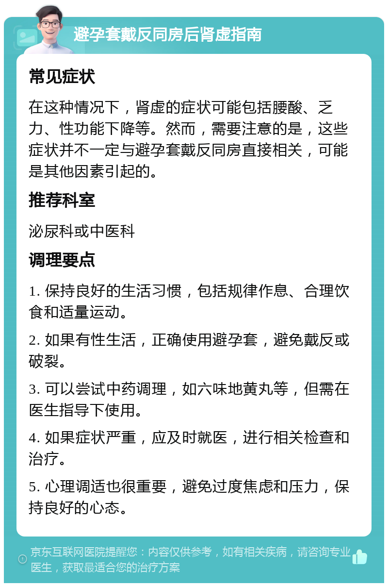 避孕套戴反同房后肾虚指南 常见症状 在这种情况下，肾虚的症状可能包括腰酸、乏力、性功能下降等。然而，需要注意的是，这些症状并不一定与避孕套戴反同房直接相关，可能是其他因素引起的。 推荐科室 泌尿科或中医科 调理要点 1. 保持良好的生活习惯，包括规律作息、合理饮食和适量运动。 2. 如果有性生活，正确使用避孕套，避免戴反或破裂。 3. 可以尝试中药调理，如六味地黄丸等，但需在医生指导下使用。 4. 如果症状严重，应及时就医，进行相关检查和治疗。 5. 心理调适也很重要，避免过度焦虑和压力，保持良好的心态。