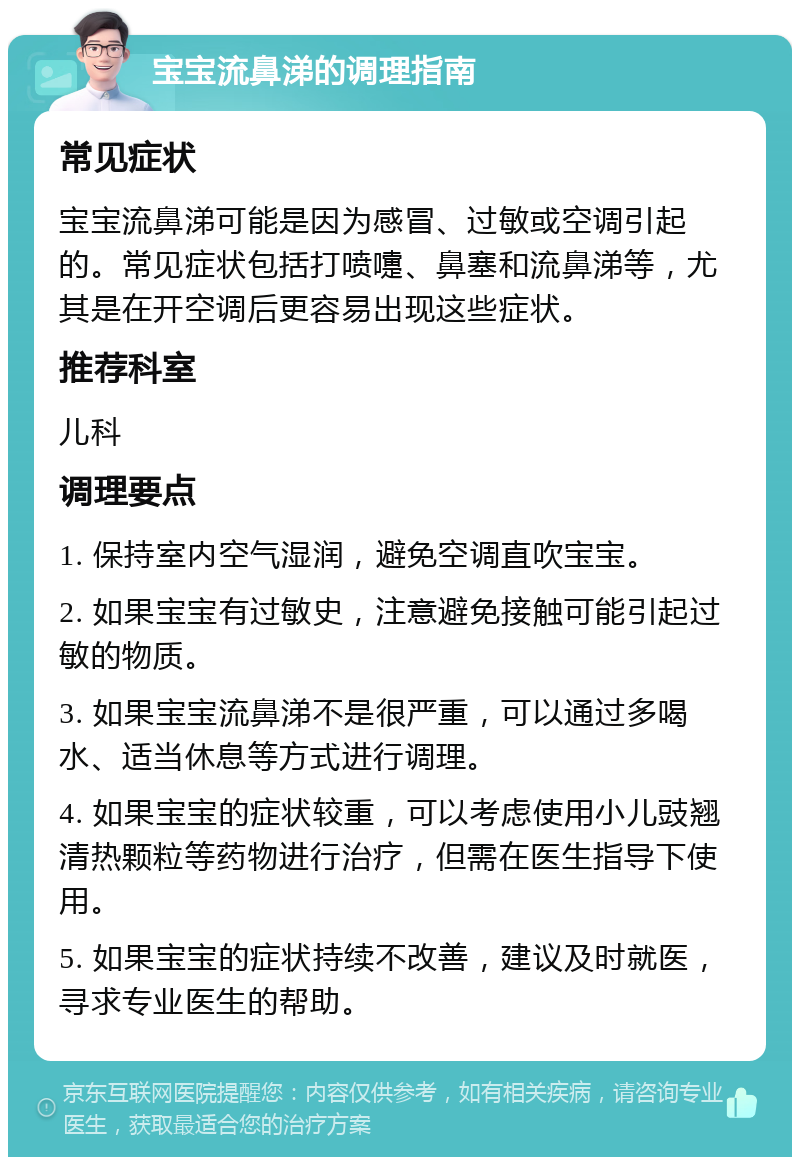 宝宝流鼻涕的调理指南 常见症状 宝宝流鼻涕可能是因为感冒、过敏或空调引起的。常见症状包括打喷嚏、鼻塞和流鼻涕等，尤其是在开空调后更容易出现这些症状。 推荐科室 儿科 调理要点 1. 保持室内空气湿润，避免空调直吹宝宝。 2. 如果宝宝有过敏史，注意避免接触可能引起过敏的物质。 3. 如果宝宝流鼻涕不是很严重，可以通过多喝水、适当休息等方式进行调理。 4. 如果宝宝的症状较重，可以考虑使用小儿豉翘清热颗粒等药物进行治疗，但需在医生指导下使用。 5. 如果宝宝的症状持续不改善，建议及时就医，寻求专业医生的帮助。