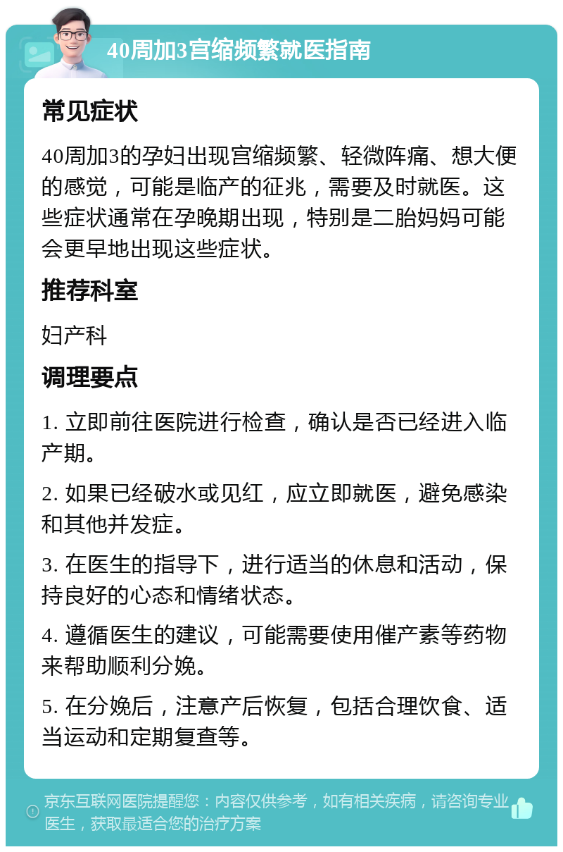 40周加3宫缩频繁就医指南 常见症状 40周加3的孕妇出现宫缩频繁、轻微阵痛、想大便的感觉，可能是临产的征兆，需要及时就医。这些症状通常在孕晚期出现，特别是二胎妈妈可能会更早地出现这些症状。 推荐科室 妇产科 调理要点 1. 立即前往医院进行检查，确认是否已经进入临产期。 2. 如果已经破水或见红，应立即就医，避免感染和其他并发症。 3. 在医生的指导下，进行适当的休息和活动，保持良好的心态和情绪状态。 4. 遵循医生的建议，可能需要使用催产素等药物来帮助顺利分娩。 5. 在分娩后，注意产后恢复，包括合理饮食、适当运动和定期复查等。