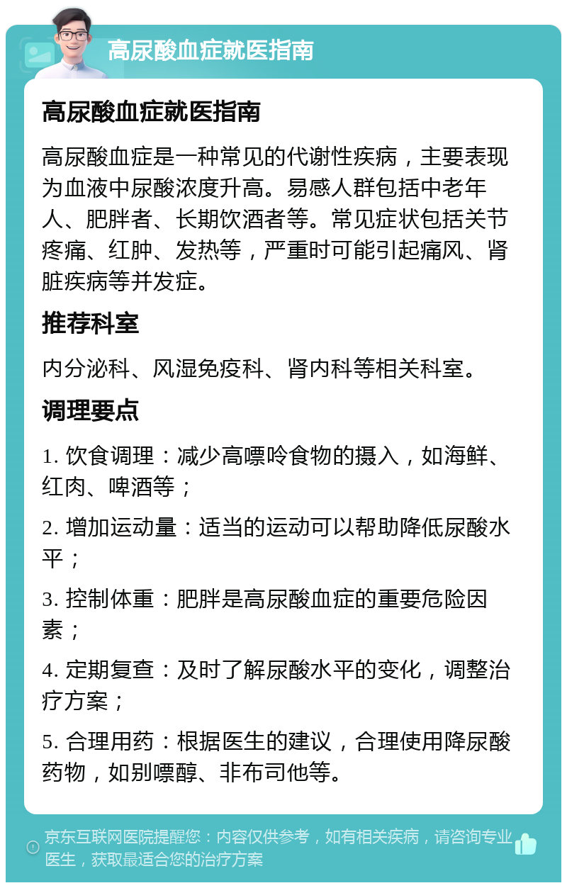 高尿酸血症就医指南 高尿酸血症就医指南 高尿酸血症是一种常见的代谢性疾病，主要表现为血液中尿酸浓度升高。易感人群包括中老年人、肥胖者、长期饮酒者等。常见症状包括关节疼痛、红肿、发热等，严重时可能引起痛风、肾脏疾病等并发症。 推荐科室 内分泌科、风湿免疫科、肾内科等相关科室。 调理要点 1. 饮食调理：减少高嘌呤食物的摄入，如海鲜、红肉、啤酒等； 2. 增加运动量：适当的运动可以帮助降低尿酸水平； 3. 控制体重：肥胖是高尿酸血症的重要危险因素； 4. 定期复查：及时了解尿酸水平的变化，调整治疗方案； 5. 合理用药：根据医生的建议，合理使用降尿酸药物，如别嘌醇、非布司他等。