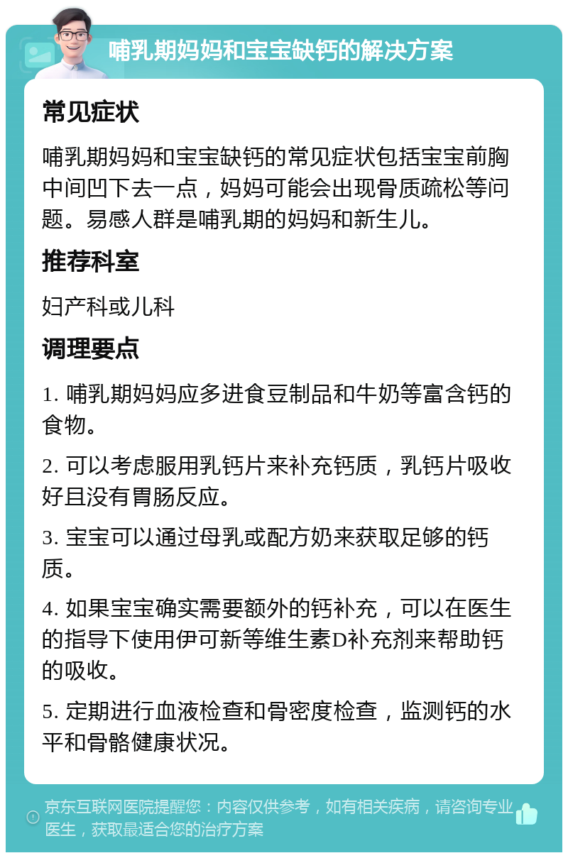 哺乳期妈妈和宝宝缺钙的解决方案 常见症状 哺乳期妈妈和宝宝缺钙的常见症状包括宝宝前胸中间凹下去一点，妈妈可能会出现骨质疏松等问题。易感人群是哺乳期的妈妈和新生儿。 推荐科室 妇产科或儿科 调理要点 1. 哺乳期妈妈应多进食豆制品和牛奶等富含钙的食物。 2. 可以考虑服用乳钙片来补充钙质，乳钙片吸收好且没有胃肠反应。 3. 宝宝可以通过母乳或配方奶来获取足够的钙质。 4. 如果宝宝确实需要额外的钙补充，可以在医生的指导下使用伊可新等维生素D补充剂来帮助钙的吸收。 5. 定期进行血液检查和骨密度检查，监测钙的水平和骨骼健康状况。