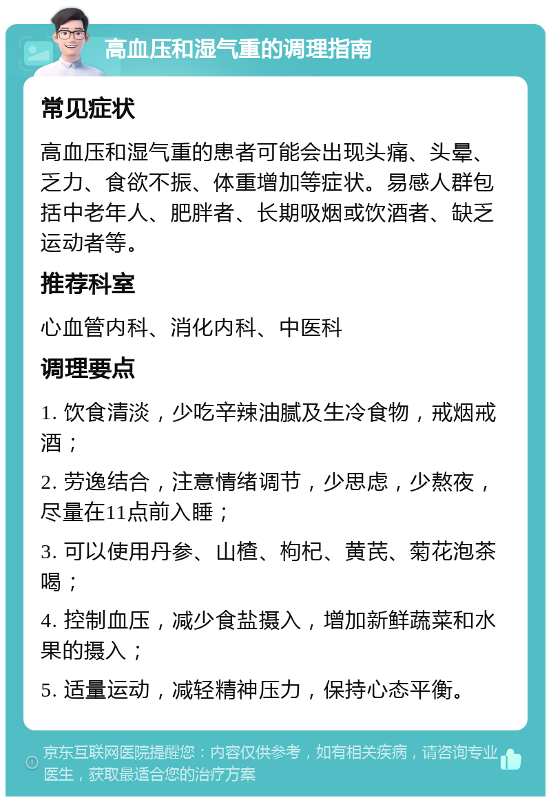 高血压和湿气重的调理指南 常见症状 高血压和湿气重的患者可能会出现头痛、头晕、乏力、食欲不振、体重增加等症状。易感人群包括中老年人、肥胖者、长期吸烟或饮酒者、缺乏运动者等。 推荐科室 心血管内科、消化内科、中医科 调理要点 1. 饮食清淡，少吃辛辣油腻及生冷食物，戒烟戒酒； 2. 劳逸结合，注意情绪调节，少思虑，少熬夜，尽量在11点前入睡； 3. 可以使用丹参、山楂、枸杞、黄芪、菊花泡茶喝； 4. 控制血压，减少食盐摄入，增加新鲜蔬菜和水果的摄入； 5. 适量运动，减轻精神压力，保持心态平衡。