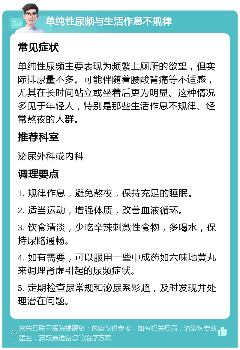 单纯性尿频与生活作息不规律 常见症状 单纯性尿频主要表现为频繁上厕所的欲望，但实际排尿量不多。可能伴随着腰酸背痛等不适感，尤其在长时间站立或坐着后更为明显。这种情况多见于年轻人，特别是那些生活作息不规律、经常熬夜的人群。 推荐科室 泌尿外科或内科 调理要点 1. 规律作息，避免熬夜，保持充足的睡眠。 2. 适当运动，增强体质，改善血液循环。 3. 饮食清淡，少吃辛辣刺激性食物，多喝水，保持尿路通畅。 4. 如有需要，可以服用一些中成药如六味地黄丸来调理肾虚引起的尿频症状。 5. 定期检查尿常规和泌尿系彩超，及时发现并处理潜在问题。