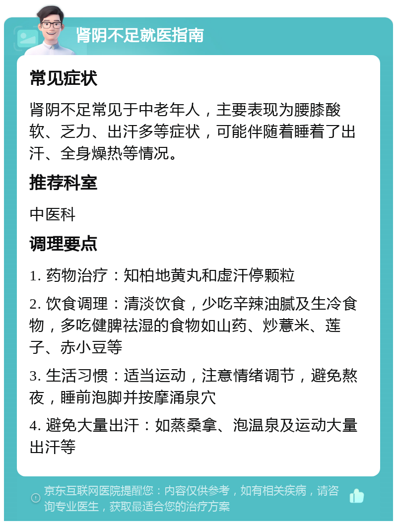 肾阴不足就医指南 常见症状 肾阴不足常见于中老年人，主要表现为腰膝酸软、乏力、出汗多等症状，可能伴随着睡着了出汗、全身燥热等情况。 推荐科室 中医科 调理要点 1. 药物治疗：知柏地黄丸和虚汗停颗粒 2. 饮食调理：清淡饮食，少吃辛辣油腻及生冷食物，多吃健脾祛湿的食物如山药、炒薏米、莲子、赤小豆等 3. 生活习惯：适当运动，注意情绪调节，避免熬夜，睡前泡脚并按摩涌泉穴 4. 避免大量出汗：如蒸桑拿、泡温泉及运动大量出汗等