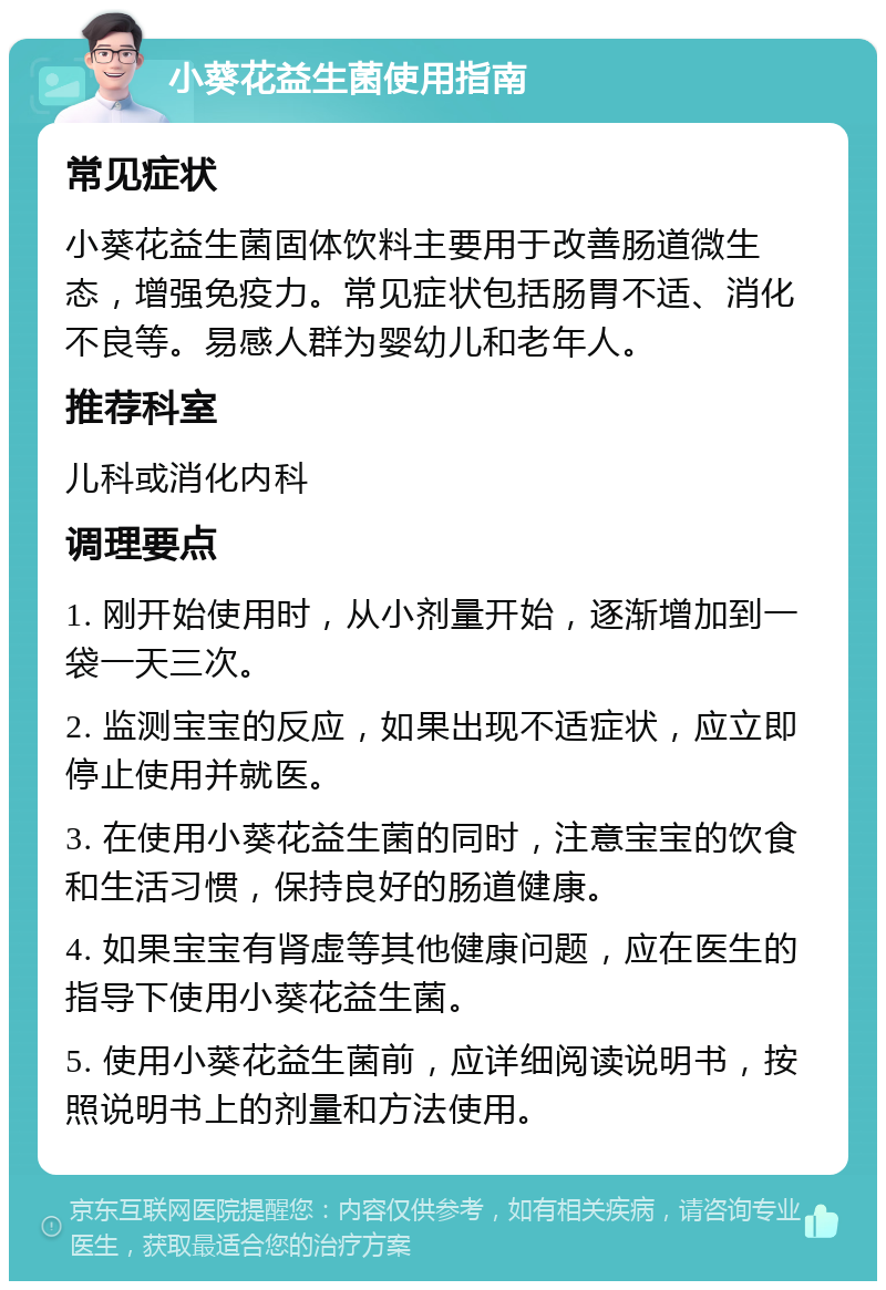 小葵花益生菌使用指南 常见症状 小葵花益生菌固体饮料主要用于改善肠道微生态，增强免疫力。常见症状包括肠胃不适、消化不良等。易感人群为婴幼儿和老年人。 推荐科室 儿科或消化内科 调理要点 1. 刚开始使用时，从小剂量开始，逐渐增加到一袋一天三次。 2. 监测宝宝的反应，如果出现不适症状，应立即停止使用并就医。 3. 在使用小葵花益生菌的同时，注意宝宝的饮食和生活习惯，保持良好的肠道健康。 4. 如果宝宝有肾虚等其他健康问题，应在医生的指导下使用小葵花益生菌。 5. 使用小葵花益生菌前，应详细阅读说明书，按照说明书上的剂量和方法使用。