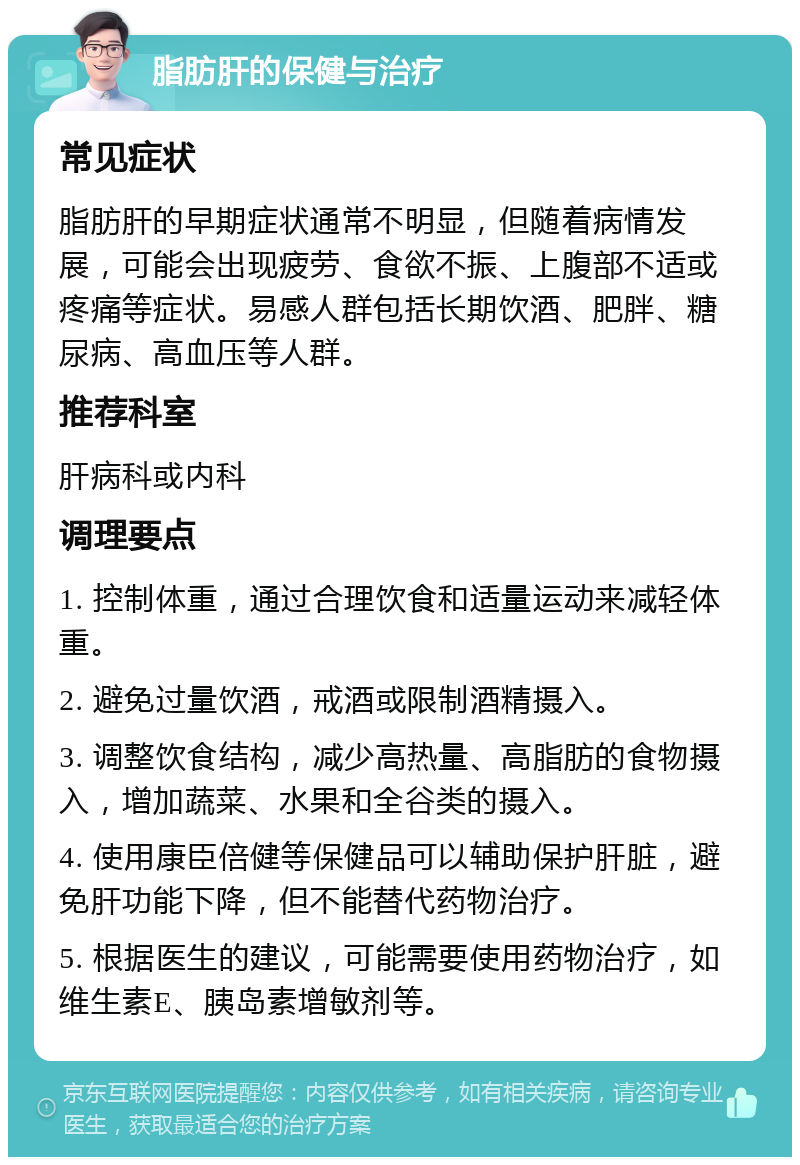 脂肪肝的保健与治疗 常见症状 脂肪肝的早期症状通常不明显，但随着病情发展，可能会出现疲劳、食欲不振、上腹部不适或疼痛等症状。易感人群包括长期饮酒、肥胖、糖尿病、高血压等人群。 推荐科室 肝病科或内科 调理要点 1. 控制体重，通过合理饮食和适量运动来减轻体重。 2. 避免过量饮酒，戒酒或限制酒精摄入。 3. 调整饮食结构，减少高热量、高脂肪的食物摄入，增加蔬菜、水果和全谷类的摄入。 4. 使用康臣倍健等保健品可以辅助保护肝脏，避免肝功能下降，但不能替代药物治疗。 5. 根据医生的建议，可能需要使用药物治疗，如维生素E、胰岛素增敏剂等。