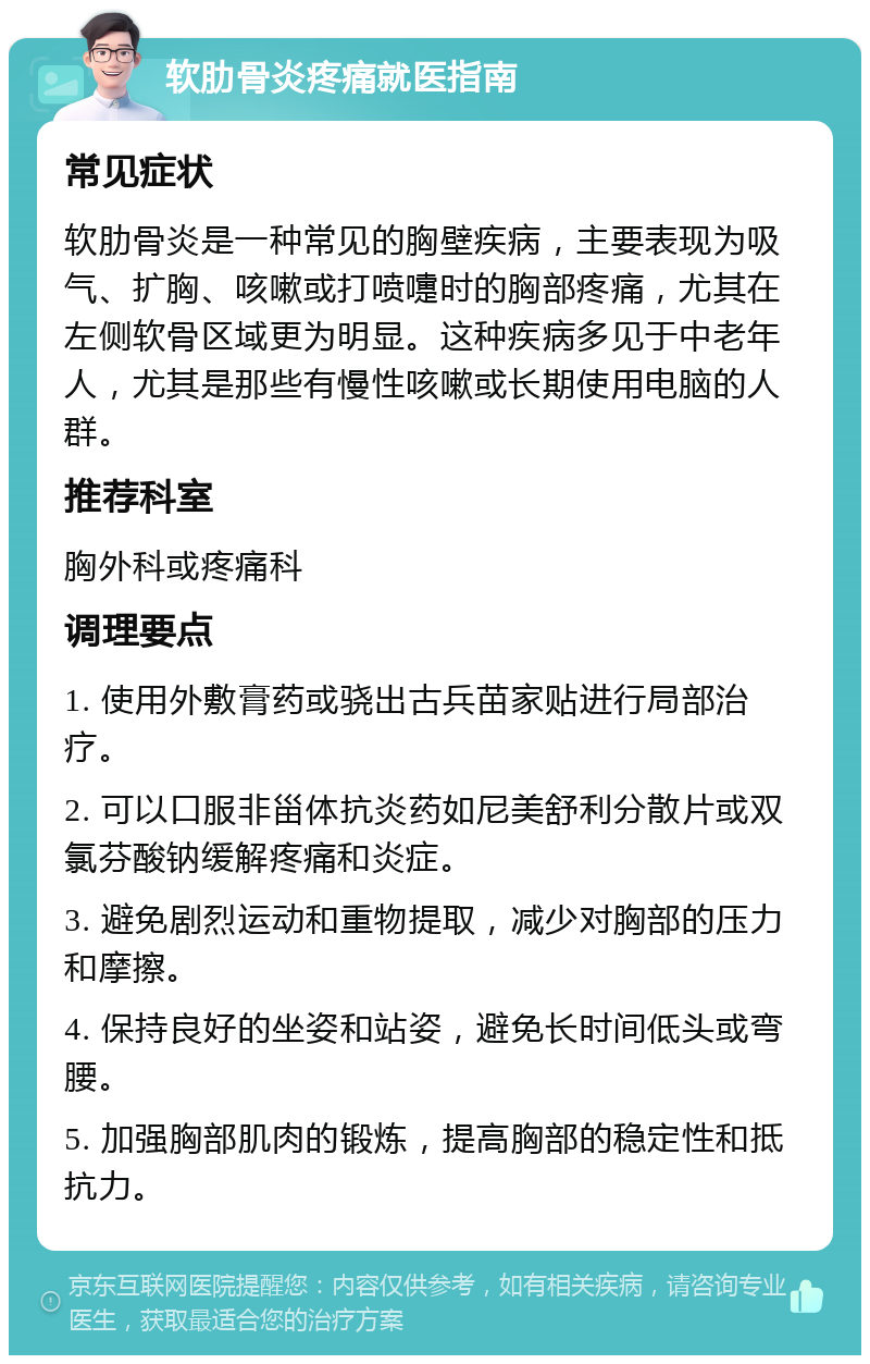 软肋骨炎疼痛就医指南 常见症状 软肋骨炎是一种常见的胸壁疾病，主要表现为吸气、扩胸、咳嗽或打喷嚏时的胸部疼痛，尤其在左侧软骨区域更为明显。这种疾病多见于中老年人，尤其是那些有慢性咳嗽或长期使用电脑的人群。 推荐科室 胸外科或疼痛科 调理要点 1. 使用外敷膏药或骁出古兵苗家贴进行局部治疗。 2. 可以口服非甾体抗炎药如尼美舒利分散片或双氯芬酸钠缓解疼痛和炎症。 3. 避免剧烈运动和重物提取，减少对胸部的压力和摩擦。 4. 保持良好的坐姿和站姿，避免长时间低头或弯腰。 5. 加强胸部肌肉的锻炼，提高胸部的稳定性和抵抗力。