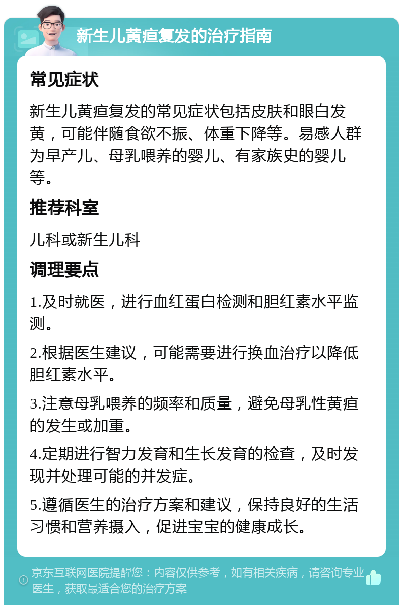 新生儿黄疸复发的治疗指南 常见症状 新生儿黄疸复发的常见症状包括皮肤和眼白发黄，可能伴随食欲不振、体重下降等。易感人群为早产儿、母乳喂养的婴儿、有家族史的婴儿等。 推荐科室 儿科或新生儿科 调理要点 1.及时就医，进行血红蛋白检测和胆红素水平监测。 2.根据医生建议，可能需要进行换血治疗以降低胆红素水平。 3.注意母乳喂养的频率和质量，避免母乳性黄疸的发生或加重。 4.定期进行智力发育和生长发育的检查，及时发现并处理可能的并发症。 5.遵循医生的治疗方案和建议，保持良好的生活习惯和营养摄入，促进宝宝的健康成长。