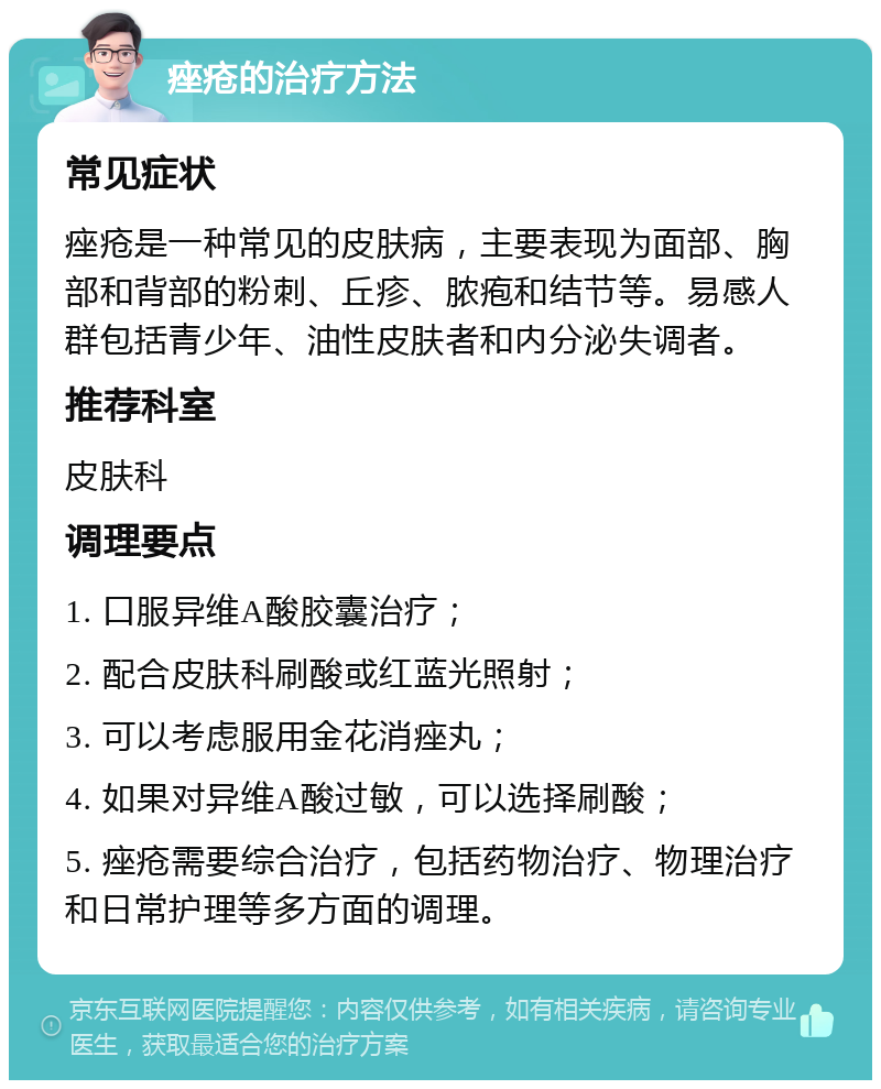 痤疮的治疗方法 常见症状 痤疮是一种常见的皮肤病，主要表现为面部、胸部和背部的粉刺、丘疹、脓疱和结节等。易感人群包括青少年、油性皮肤者和内分泌失调者。 推荐科室 皮肤科 调理要点 1. 口服异维A酸胶囊治疗； 2. 配合皮肤科刷酸或红蓝光照射； 3. 可以考虑服用金花消痤丸； 4. 如果对异维A酸过敏，可以选择刷酸； 5. 痤疮需要综合治疗，包括药物治疗、物理治疗和日常护理等多方面的调理。